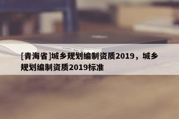 [青海省]城乡规划编制资质2019，城乡规划编制资质2019标准