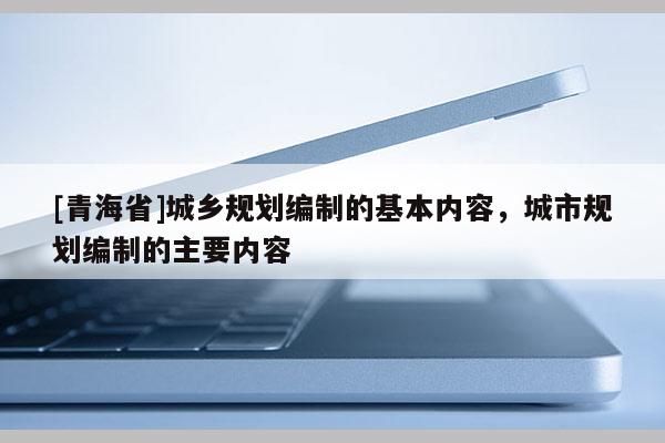 [青海省]城乡规划编制的基本内容，城市规划编制的主要内容