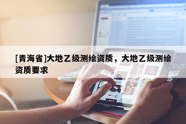[青海省]大地乙级测绘资质，大地乙级测绘资质要求