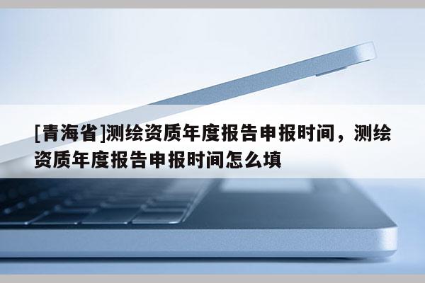[青海省]测绘资质年度报告申报时间，测绘资质年度报告申报时间怎么填