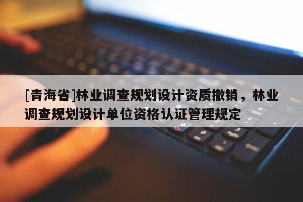 [青海省]林业调查规划设计资质撤销，林业调查规划设计单位资格认证管理规定
