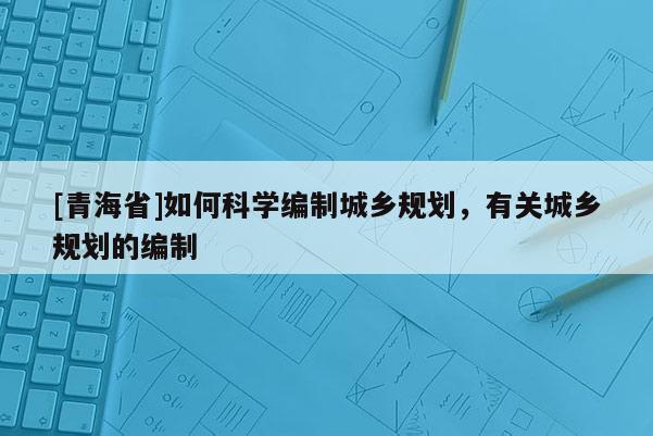 [青海省]如何科学编制城乡规划，有关城乡规划的编制