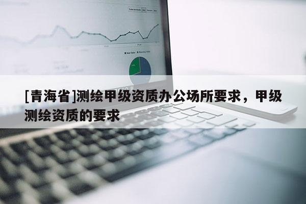 [青海省]测绘甲级资质办公场所要求，甲级测绘资质的要求