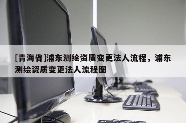 [青海省]浦东测绘资质变更法人流程，浦东测绘资质变更法人流程图