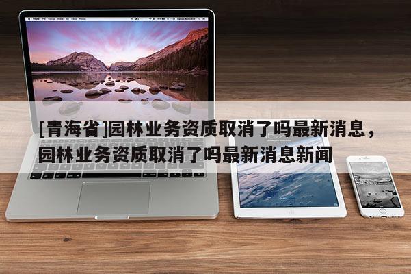 [青海省]园林业务资质取消了吗最新消息，园林业务资质取消了吗最新消息新闻