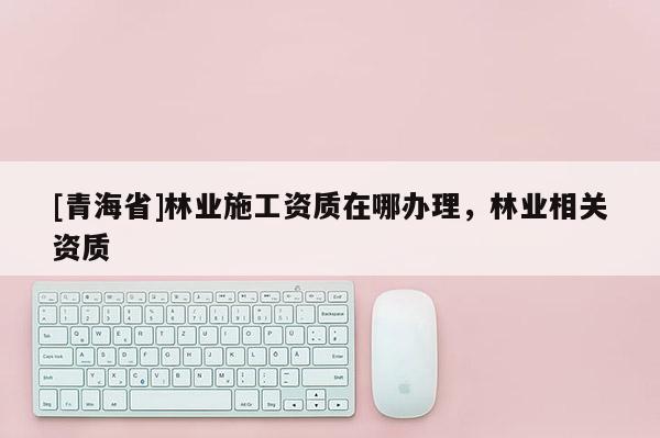 [青海省]林业施工资质在哪办理，林业相关资质