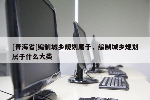 [青海省]编制城乡规划属于，编制城乡规划属于什么大类