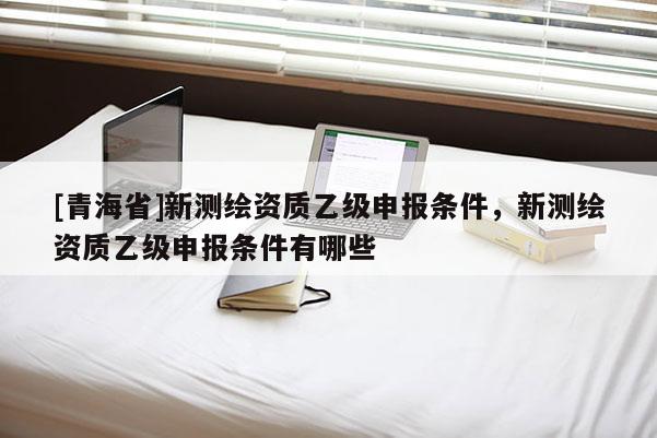 [青海省]新测绘资质乙级申报条件，新测绘资质乙级申报条件有哪些