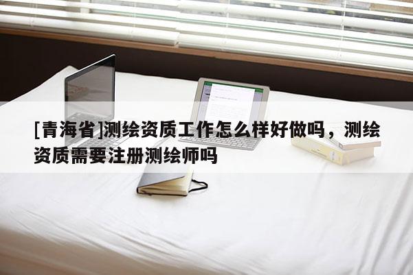 [青海省]测绘资质工作怎么样好做吗，测绘资质需要注册测绘师吗
