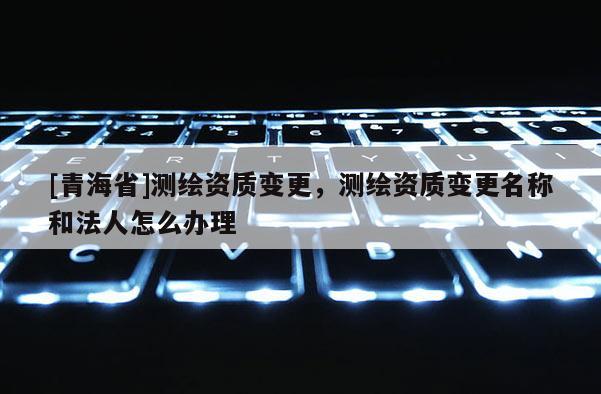 [青海省]测绘资质变更，测绘资质变更名称和法人怎么办理