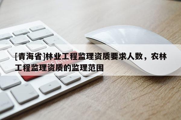 [青海省]林业工程监理资质要求人数，农林工程监理资质的监理范围