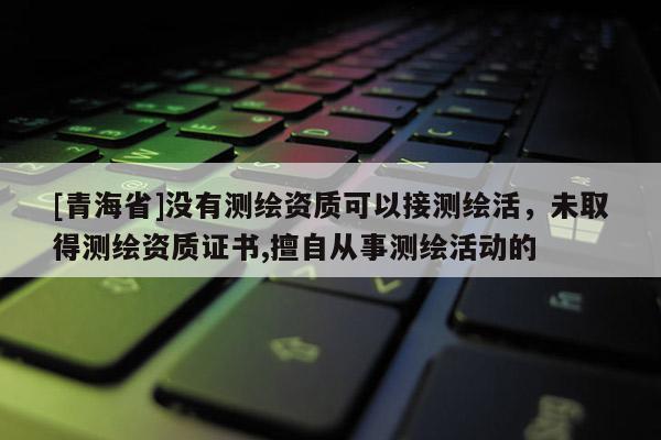 [青海省]没有测绘资质可以接测绘活，未取得测绘资质证书,擅自从事测绘活动的