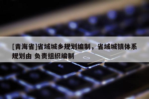 [青海省]省域城乡规划编制，省域城镇体系规划由 负责组织编制