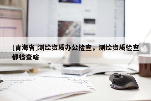 [青海省]测绘资质办公检查，测绘资质检查都检查啥