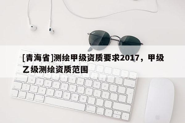 [青海省]测绘甲级资质要求2017，甲级乙级测绘资质范围