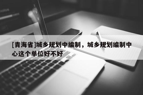 [青海省]城乡规划中编制，城乡规划编制中心这个单位好不好