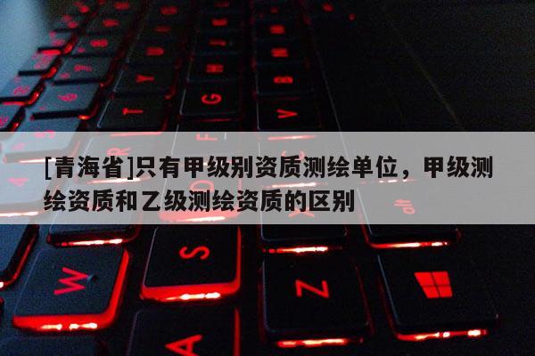 [青海省]只有甲级别资质测绘单位，甲级测绘资质和乙级测绘资质的区别