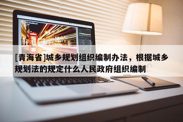 [青海省]城乡规划组织编制办法，根据城乡规划法的规定什么人民政府组织编制
