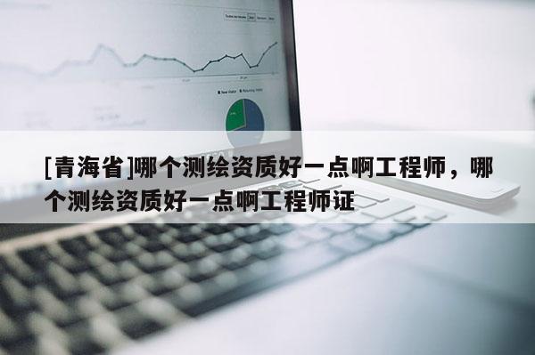 [青海省]哪个测绘资质好一点啊工程师，哪个测绘资质好一点啊工程师证