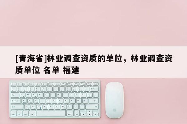 [青海省]林业调查资质的单位，林业调查资质单位 名单 福建