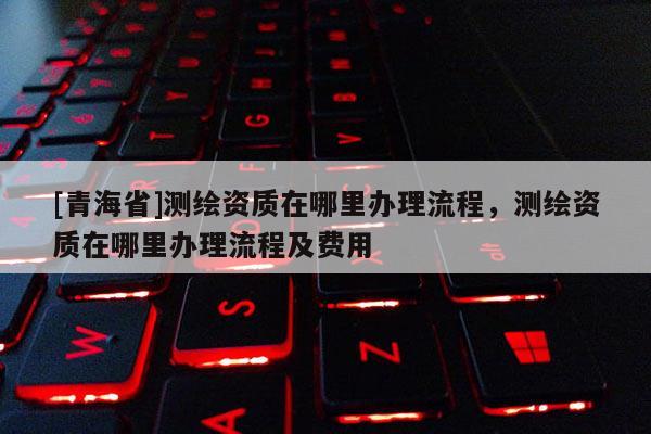 [青海省]测绘资质在哪里办理流程，测绘资质在哪里办理流程及费用