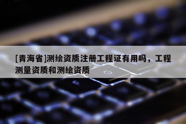[青海省]测绘资质注册工程证有用吗，工程测量资质和测绘资质