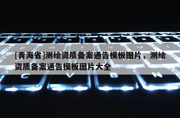 [青海省]测绘资质备案通告模板图片，测绘资质备案通告模板图片大全