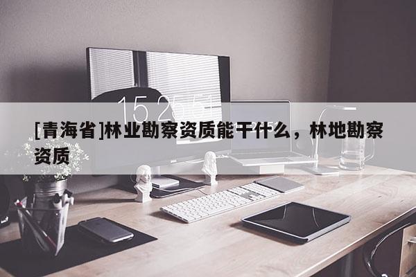[青海省]林业勘察资质能干什么，林地勘察资质