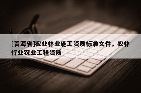 [青海省]农业林业施工资质标准文件，农林行业农业工程资质