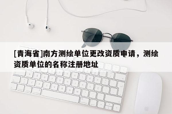 [青海省]南方测绘单位更改资质申请，测绘资质单位的名称注册地址