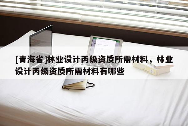 [青海省]林业设计丙级资质所需材料，林业设计丙级资质所需材料有哪些