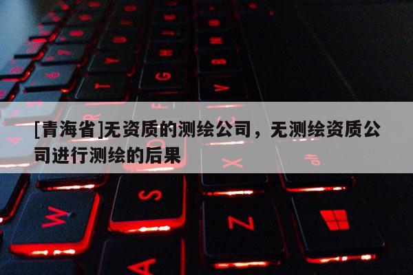 [青海省]无资质的测绘公司，无测绘资质公司进行测绘的后果