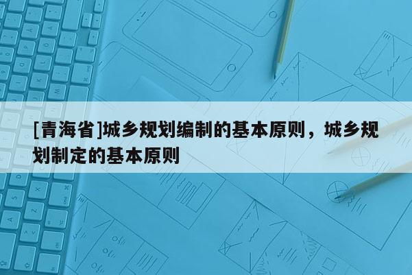[青海省]城乡规划编制的基本原则，城乡规划制定的基本原则