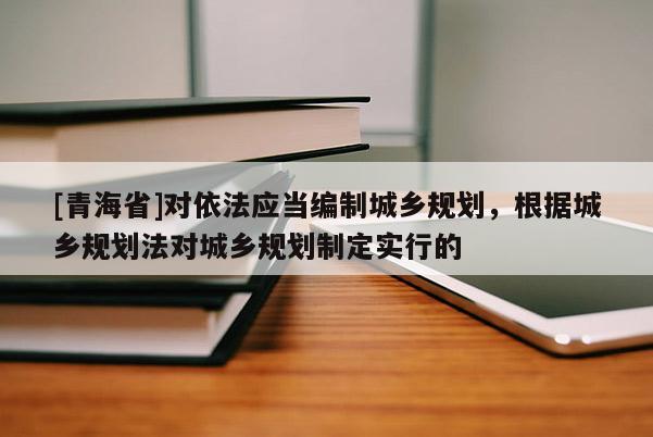 [青海省]对依法应当编制城乡规划，根据城乡规划法对城乡规划制定实行的