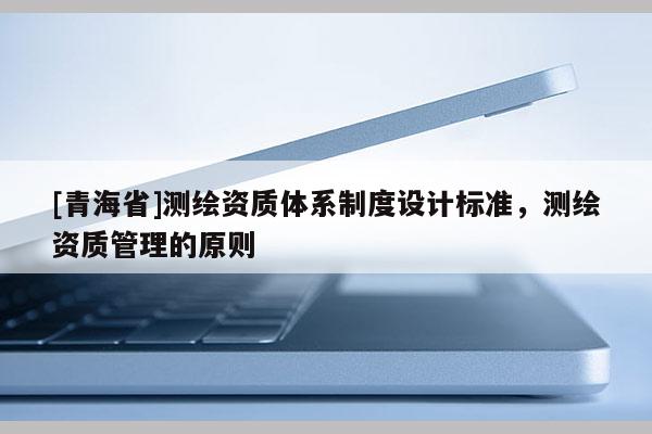 [青海省]测绘资质体系制度设计标准，测绘资质管理的原则