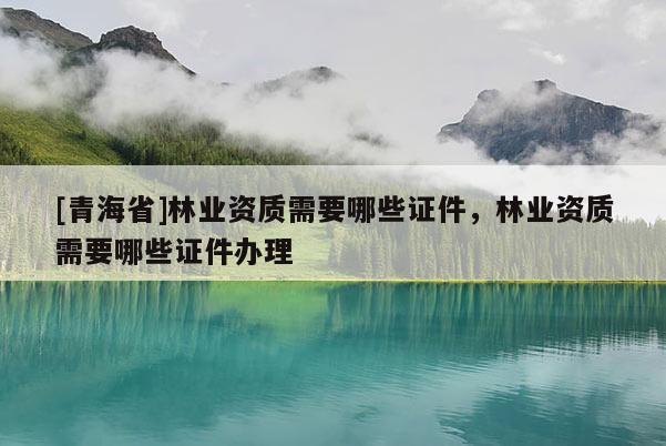 [青海省]林业资质需要哪些证件，林业资质需要哪些证件办理
