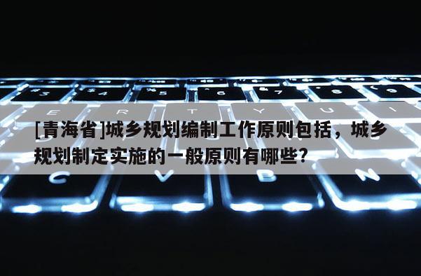 [青海省]城乡规划编制工作原则包括，城乡规划制定实施的一般原则有哪些?
