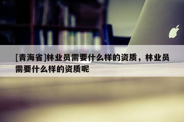 [青海省]林业员需要什么样的资质，林业员需要什么样的资质呢