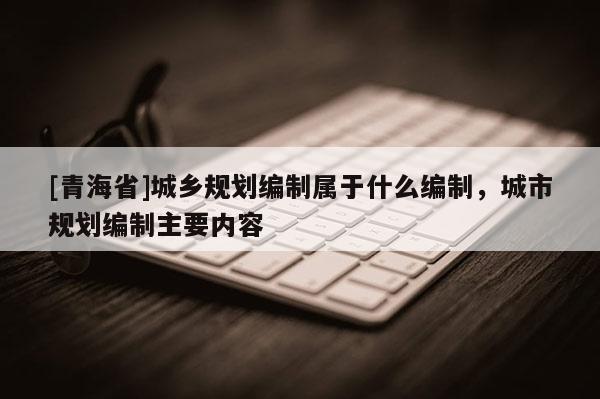[青海省]城乡规划编制属于什么编制，城市规划编制主要内容