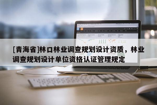 [青海省]林口林业调查规划设计资质，林业调查规划设计单位资格认证管理规定