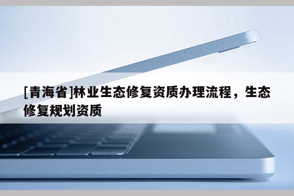 [青海省]林业生态修复资质办理流程，生态修复规划资质