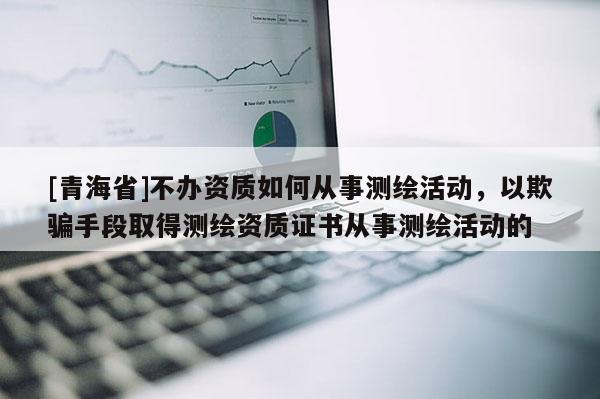 [青海省]不办资质如何从事测绘活动，以欺骗手段取得测绘资质证书从事测绘活动的