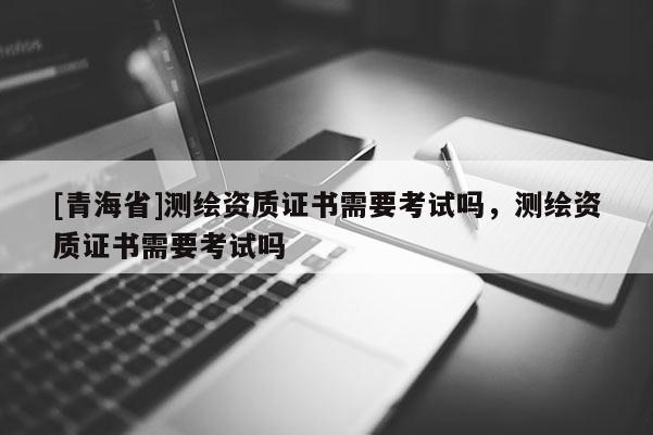 [青海省]测绘资质证书需要考试吗，测绘资质证书需要考试吗