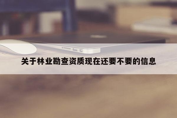 关于林业勘查资质现在还要不要的信息
