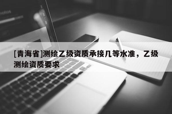 [青海省]测绘乙级资质承接几等水准，乙级测绘资质要求