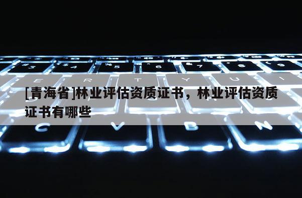 [青海省]林业评估资质证书，林业评估资质证书有哪些