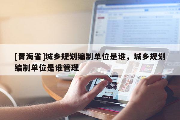 [青海省]城乡规划编制单位是谁，城乡规划编制单位是谁管理