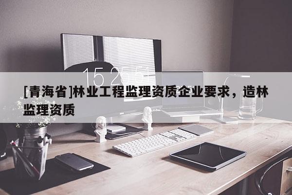 [青海省]林业工程监理资质企业要求，造林监理资质