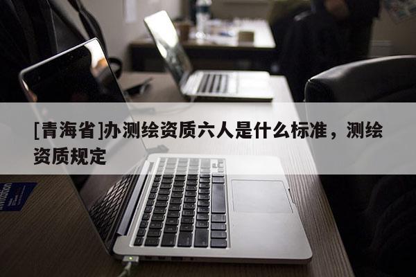 [青海省]办测绘资质六人是什么标准，测绘资质规定