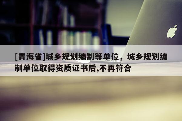 [青海省]城乡规划编制等单位，城乡规划编制单位取得资质证书后,不再符合